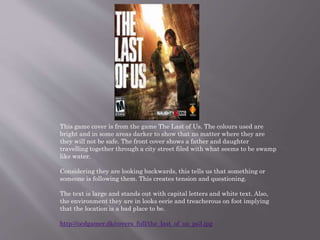 This game cover is from the game The Last of Us. The colours used are
bright and in some areas darker to show that no matter where they are
they will not be safe. The front cover shows a father and daughter
travelling together through a city street filed with what seems to be swamp
like water.
Considering they are looking backwards, this tells us that something or
someone is following them. This creates tension and questioning.
The text is large and stands out with capital letters and white text. Also,
the environment they are in looks eerie and treacherous on foot implying
that the location is a bad place to be.
http://ocdgamer.dk/covers_full/the_last_of_us_ps3.jpg
 