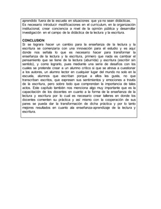 aprendido fuera de la escuela en situaciones que ya no sean didácticas.
Es necesario introducir modificaciones en el curriculum, en la organización
institucional, crear conciencia a nivel de la opinión pública y desarrollar
investigación en el campo de la didáctica de la lectura y la escritura.
CONCLUSION
Si se lograra hacer un cambio para la enseñanza de la lectura y la
escritura se comenzaría con una innovación para el estudio y es aquí
donde nos señala lo que es necesario hacer para transformar la
enseñanza de la lectura y la escritura, primero que nada es cambiar el
pensamiento que se tiene de la lectura (aburrida) y escritura (escribir sin
sentido), y como lograrlo, pues mediante una serie de desafíos con los
cuales se pretende crear a un alumno critico si que se atreva a cuestionar
a los autores, un alumno lector en cualquier lugar del mundo no solo en la
escuela, alumnos que escriban porque a ellos les gusta, no que
transcriban escritos, que expresen sus sentimientos y emociones a través
de la escritura, pero sobre todo que comprendan la importancia de tales
actos. Este capítulo también nos menciona algo muy importante que es la
capacitación de los docentes en cuanto a la forma de la enseñanza de la
lectura y escritura por lo cual es necesario crear talleres en donde los
docentes comenten su práctica y así mismo con la cooperación de sus
pares se pueda dar la transformación de dicha práctica y por lo tanto
mejores resultados en cuanto ala enseñanza-aprendizaje de la lectura y
escritura.
 