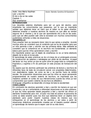 Autor: Ana María Kaufman
Leer y escribir
El dia a dia en las aulas
Capitulo 1
Que enseñamos
Autor: Daniela Carolina Gil Gastelum.
INTRODUCCION
Los docentes estamos diseñados para ser un guía del alumno, para
enseñarles los conocimientos que poseemos, por lo que es importante
señalar que debemos tener en claro que el saber no es saber enseñar,
debemos enseñar a nuestros alumnos de manera en que ellos se sientan
seguros de sí mismos y de lo que van aprendiendo día a día en las aulas,
para que así ellos puedan salir ante la sociedad con muchos conocimientos
pudiéndose enfrentar a miles de situaciones.
DESARROLLO
Para enseñar bien es necesario tener claro lo que vamos a enseñar, durante
muchos años se consideró que el contenido que se ha de enseñar para que
un niño aprenda a leer y escribir son las primeras letras. Más adelante se
consideró que la coherencia en la escritura era fundamental, un elemento
básico para que los niños aprendieran a leer y escribir.
Es importante aclarar que el objeto de enseñanza no es un tema abstracto
alejado de la vida en la escuela.
El aprendizaje de estas prácticas se da a lo largo de un prolongado proceso
de construcción de saberes y estrategias por parte de los alumnos, el papel
del lector es muy activo ya que es quien pone en juego toda su competencia
lingüística y cognitiva a fin de participar en este proceso de transacción del
texto.
Se espera que los alumnos participen las prácticas de lectura y escritura de
diferentes tipos de texto de circulación social, con propósitos determinados,
con destinatarios reales, tal como se lee y se escribe fuera de ámbito
escolar. Se propondrán situaciones para que los niños se vayan apropiando
progresivamente de nuestro sistema de escritura, es importante que los
maestros cambien el rumbo de sus intervenciones cuando los niños ya han
comprendido que nuestro sistema de escritura es alfabético.
El lenguaje ortográfico se desarrolla a lo largo de toda la escolaridad.
CONCLUSION
En conclusión los alumnos aprenden a leer y escribir de manera en que van
creciendo y se va n enfrentando a diferentes situaciones en la vida cotidiana,
el que los niños aprendan desde pequeños a leer y escribir les ofrece un
elemento fundamental para vivir, el autor nos trata de aclarar el panorama de
cómo se debe enseñar pues nos dice que debemos tener un objetivo bien
planteado para poder impartir nuestras clases de manera que nos
enfoquemos en el aprendizaje de los alumnos y así estos a partir de
situaciones didácticas previamente creadas por el maestro puedan obtener
un aprendizaje de manera que lo sepan usar en su vida diaria.
 
