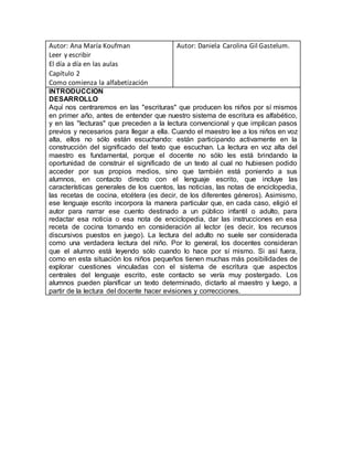 Autor: Ana María Koufman
Leer y escribir
El día a día en las aulas
Capítulo 2
Como comienza la alfabetización
Autor: Daniela Carolina Gil Gastelum.
INTRODUCCION
DESARROLLO
Aquí nos centraremos en las "escrituras" que producen los niños por sí mismos
en primer año, antes de entender que nuestro sistema de escritura es alfabético,
y en las "lecturas" que preceden a la lectura convencional y que implican pasos
previos y necesarios para llegar a ella. Cuando el maestro lee a los niños en voz
alta, ellos no sólo están escuchando: están participando activamente en la
construcción del significado del texto que escuchan. La lectura en voz alta del
maestro es fundamental, porque el docente no sólo les está brindando la
oportunidad de construir el significado de un texto al cual no hubiesen podido
acceder por sus propios medios, sino que también está poniendo a sus
alumnos, en contacto directo con el lenguaje escrito, que incluye las
características generales de los cuentos, las noticias, las notas de enciclopedia,
las recetas de cocina, etcétera (es decir, de los diferentes géneros). Asimismo,
ese lenguaje escrito incorpora la manera particular que, en cada caso, eligió el
autor para narrar ese cuento destinado a un público infantil o adulto, para
redactar esa noticia o esa nota de enciclopedia, dar las instrucciones en esa
receta de cocina tomando en consideración al lector (es decir, los recursos
discursivos puestos en juego). La lectura del adulto no suele ser considerada
como una verdadera lectura del niño. Por lo general, los docentes consideran
que el alumno está leyendo sólo cuando lo hace por sí mismo. Si así fuera,
como en esta situación los niños pequeños tienen muchas más posibilidades de
explorar cuestiones vinculadas con el sistema de escritura que aspectos
centrales del lenguaje escrito, este contacto se vería muy postergado. Los
alumnos pueden planificar un texto determinado, dictarlo al maestro y luego, a
partir de la lectura del docente hacer evisiones y correcciones.
 