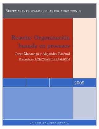 SISTEMAS INTEGRALES EN LAS ORGANIZACIONES




   Reseña: Organización
     basada en procesos
    Jorge Macazaga y Alejandra Pascual
       Elaborado por: LIZBETH AGUILAR PALACIOS




                                                 2009




               UNIVERSIDAD VERACRUZANA
 
