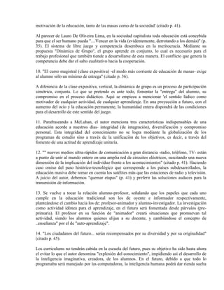 motivación de la educación, tanto de las masas como de la sociedad' (citado p. 41).

Al parecer de Lauro De Oliveira Lima, en la sociedad capitalista toda educación está concebida
para que el ser humano pueda "…Vencer en la vida (evidentemente, derrotando a los demás)" (p.
35). El sistema de libre juego y competencia desemboca en la meritocracia. Mediante su
propuesta "Dinámica de Grupo", el grupo aprende en conjunto, lo cual es necesario para el
trabajo profesional que también tiende a desarrollarse de esta manera. El conflicto que genera la
competencia debe dar el salto cualitativo hacia la cooperación.

10. "El curso magistral (clase expositiva) -el modo más corriente de educación de masas- exige
al alumno sólo un mínimo de entrega" (citado p. 36).

A diferencia de la clase expositiva, vertical, la dinámica de grupo es un proceso de participación
simétrica, conjunta. Lo que se pretende es ante todo, fomentar la "entrega" del alumno, su
compromiso en el proceso didáctico. Aquí se empieza a mencionar 'el sentido lúdico como
motivador de cualquier actividad, de cualquier aprendizaje. En una proyección a futuro, con el
aumento del ocio y la educación permanente, la humanidad entera dispondrá de las condiciones
para el desarrollo de este sentido del juego.

11. Parafraseando a McLuhan, el autor menciona tres características indispensables de una
educación acorde a nuestros días- integridad (de integración), diversificación y compromiso
personal. Esta integridad del conocimiento no se logra mediante la globalización de los
programas de estudio sino a través de la unificación de los objetivos, es decir, a través del
fomento de una actitud de aprendizaje unitaria.

12. "" nuevos medios ultra-rápidos de comunicación a gran distancia -radio, teléfono, TV- están
a punto de unir al mundo entero en una amplia red de circuitos eléctricos, suscitando una nueva
dimensión de la implicación del individuo frente a los acontecimientos" (citado p. 41). Haciendo
caso omiso del paso histórico-tecnológico que corresponde a los países subdesarrollados, la
educación masiva debe tomar en cuenta los satélites más que las estaciones de radio y televisión.
A juicio del autor, debemos "quemar etapas" (p. 41) y preferir las soluciones audaces para la
transmisión de información.

13. Se vuelve a tocar la relación alumno-profesor, señalando que los papeles que cada uno
cumple en la educación tradicional son los de oyente e informador respectivamente,
planteándose el cambio hacia los de: profesor-animador y alumno-investigador. La investigación
como actividad idónea para el aprendizaje, en el futuro será fomentada desde párvulos (pre-
primaria). El profesor en su función de "animador" creará situaciones que promuevan tal
actividad, siendo los alumnos quienes elijan a su docente, y cambiándose el concepto de
..enseñanza" por el de "auto-aprendizaje".

14. "Los ciudadanos del futuro... serán recompensados por su diversidad y por su originalidad"
(citado p. 45).

Los curriculums no tendrán cabida en la escuela del futuro, pues su objetivo ha sido hasta ahora
el evitar lo que el autor denomina "explosión del conocimiento", impidiendo así el desarrollo de
la inteligencia imaginativa, creadora, de los alumnos. En el futuro, debido a que todo lo
programaba será manejado por las computadoras, la inteligencia humana podrá dar rienda suelta
 