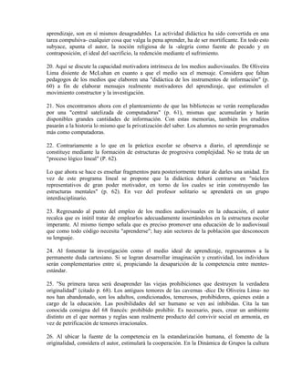 aprendizaje, son en sí mismos desagradables. La actividad didáctica ha sido convertida en una
tarea compulsiva- cualquier cosa que valga la pena aprender, ha de ser mortificante. En todo esto
subyace, apunta el autor, la noción religiosa de la -alegría como fuente de pecado y en
contraposición, el ideal del sacrificio, la redención mediante el sufrimiento.

20. Aquí se discute la capacidad motivadora intrínseca de los medios audiovisuales. De Oliveira
Lima disiente de McLuhan en cuanto a que el medio sea el mensaje. Considera que faltan
pedagogos de los medios que elaboren una "didáctica de los instrumentos de información" (p.
60) a fin de elaborar mensajes realmente motivadores del aprendizaje, que estimulen el
movimiento constructor y la investigación.

21. Nos encontramos ahora con el planteamiento de que las bibliotecas se verán reemplazadas
por una "central satelizada de computadoras" (p. 61), mismas que acumularán y harán
disponibles grandes cantidades de información. Con estas memorias, también los eruditos
pasarán a la historia lo mismo que la privatización del saber. Los alumnos no serán programados
más como computadoras.

22. Contrariamente a lo que en la práctica escolar se observa a diario, el aprendizaje se
constituye mediante la formación de estructuras de progresiva complejidad. No se trata de un
"proceso lógico lineal" (P. 62).

Lo que ahora se hace es enseñar fragmentos para posteriormente tratar de darles una unidad. En
vez de este programa lineal se propone que la didáctica deberá centrarse en "núcleos
representativos de gran poder motivador, en torno de los cuales se irán construyendo las
estructuras mentales" (p. 62). En vez del profesor solitario se aprenderá en un grupo
interdisciplinario.

23. Regresando al punto del empleo de los medios audiovisuales en la educación, el autor
recalca que es inútil tratar de emplearlos adecuadamente insertándolos en la estructura escolar
imperante. Al mismo tiempo señala que es preciso promover una educación de lo audiovisual
que como todo código necesita "aprenderse"; hay aún sectores de la población que desconocen
su lenguaje.

24. Al fomentar la investigación como el medio ideal de aprendizaje, regresaremos a la
permanente duda cartesiano. Si se logran desarrollar imaginación y creatividad, los individuos
serán complementarios entre sí, propiciando la desaparición de la competencia entre mentes-
estándar.

25. "Su primera tarea será desaprender las viejas prohibiciones que destruyen la verdadera
originalidad" (citado p. 68). Los antiguos temores de las cavernas -dice De Oliveira Lima- no
nos han abandonado, son los adultos, condicionados, temerosos, prohibidores, quienes están a
cargo de la educación. Las posibilidades del ser humano se ven así inhibidas. Cita la tan
conocida consigna del 68 francés: prohibido prohibir. Es necesario, pues, crear un ambiente
distinto en el que normas y reglas sean realmente producto del convivir social en armonía, en
vez de petrificación de temores irracionales.

26. Al ubicar la fuente de la competencia en la estandarización humana, el fomento de la
originalidad, considera el autor, estimulará la cooperación. En la Dinámica de Grupos la cultura
 
