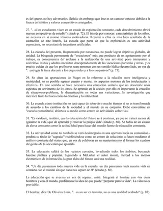 es del grupo, no hay adversarios. Señala sin embargo que éste es un camino tortuoso debido a la
fuerza de hábitos y valores competitivos arraigados.

27. ". .si los estudiantes viven en un estado de exploración constante, cada descubrimiento abrirá
nuevas perspectivas de estudio" (citado p. 72). El interés por conocer, característico de los niños,
no necesita en sí mismo técnicas motivadoras. Recurrir a ellas es más bien resultado de la
castración de este interés, La escuela que parta de que la exploración es una actividad
espontánea, no necesitará de incentivos artificiales.

28. La escuela del presente, fragmentaria por naturaleza, no puede lograr objetivos globales, de
unidad. La búsqueda permanente de "vocaciones" más que producto de un agotamiento por el
trabajo, es consecuencia del rechazo a la realización de una actividad poco interesante y
coercitiva. Niños y adultos necesitan desesperadamente de las vacaciones por tedio y stress, y es
preciso cuidar de que los profesores sean personas con un sentido lúdico desarrollado, en vez de
". .entregar la tarea docente a los esquizoides y a los compasivos" (p. 75).

29. Se citan las aportaciones de Piaget en lo referente a la relación entre inteligencia y
motricidad. no es posible separar cuerpo y mente, los aspectos motores de los intelectuales y
efectivos. En este sentido se hace necesaria una educación unitaria que no desarrolle unos
aspectos en detrimento de los otros. Se aprende en la acción: por ello es importante la creación
de situaciones-problema, la dramatización en todas sus variaciones, la investigación que
movilice tanto lo físico como lo emotivo y lo intelectual.

30. La escuela como institución no será capaz de sobrevivir mucho tiempo si no es transformada
de acuerdo a los cambios de la sociedad y el mundo en su conjunto. Debe convertirse en
"escuela comunitaria', abierta a su medio corno centro de actividades colectivas.

31. "Es evidente, también, que la educación del futuro será continua, ya que se tratará menos de
(ganarse la vida) que de aprender y renovar la propia vida' (citado p. 80). Se habla de un estado
de alerta constante corno la actitud ideal para hacer del mundo fuente de educación constante.

32. La universidad como tal también se verá desintegrada en una apertura hacia su comunidad.-
perderá su título de "sagrada"' redefiniéndose como un centro de soluciones a futuro mediante el
análisis constante del status quo, en vez de colaborar en su mantenimiento al formar los cuadros
dirigentes de la sociedad que apuntala.

33. La educación saldrá de los recintos cerrados, invadiendo todos los ámbitos, buscando
hacerse pública y popular. Siguiendo a McLuhan el autor insiste, merced a los medios
electrónicos de información, la gran aldea del futuro será una realidad.

34. "Un día pasaremos toda nuestra vida en la escuela: un día pasaremos toda nuestra vida en
contacto con el mundo sin que nada nos separe de él" (citado p. 86).

La educación que se avecina en vez de separar, unirá. Integrará al hombre con -los otros
hombres y con el mundo, perdiéndose la idea de que puede "preparar para la vida". La vida no es
previsible.

El hombre, dice De Oliveira Lima, ". .es un ser en tránsito, no es una realidad acabada" (p. 87).
 