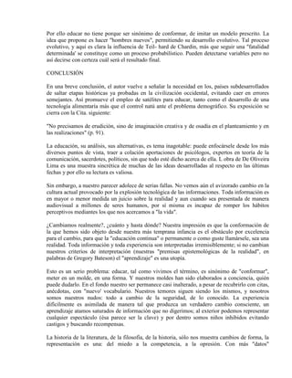 Por ello educar no tiene porque ser sinónimo de conformar, de imitar un modelo prescrito. La
idea que propone es hacer "hombres nuevos", permitiendo su desarrollo evolutivo. Tal proceso
evolutivo, y aquí es clara la influencia de Teil- hard de Chardin, más que seguir una "fatalidad
determinada' se constituye como un proceso probabilístico. Pueden detectarse variables pero no
así decirse con certeza cuál será el resultado final.

CONCLUSIÓN

En una breve conclusión, el autor vuelve a señalar la necesidad en los, países subdesarrollados
de saltar etapas históricas ya probadas en la civilización occidental, evitando caer en errores
semejantes. Así promueve el empleo de satélites para educar, tanto como el desarrollo de una
tecnología alimentaría más que el control natú ante el problema demográfico. Su exposición se
cierra con la Cita. siguiente:

"No precisamos de erudición, sino de imaginación creativa y de osadía en el planteamiento y en
las realizaciones" (p. 91).

La educación, su análisis, sus alternativas, es tema inagotable: puede enfocársele desde los más
diversos puntos de vista, traer a colación aportaciones de psicólogos, expertos en teoría de la
comunicación, sacerdotes, políticos, sin que todo esté dicho acerca de ella. L obra de De Oliveira
Lima es una muestra sincrética de muchas de las ideas desarrolladas al respecto en las últimas
fechas y por ello su lectura es valiosa.

Sin embargo, a nuestro parecer adolece de serias fallas. No vemos aún el avizorado cambio en la
cultura actual provocado por la explosión tecnológica de las informaciones. Toda información es
en mayor o menor medida un juicio sobre la realidad y aun cuando sea presentada de manera
audiovisual a millones de seres humanos, por sí misma es incapaz de romper los hábitos
perceptivos mediantes los que nos acercamos a "la vida".

¿Cambiamos realmente?, ¿cuánto y hasta dónde? Nuestra impresión es que la conformación de
la que hemos sido objeto desde nuestra más temprana infancia es el obstáculo por excelencia
para el cambio, para que la "educación continua" o permanente o como guste llamársele, sea una
realidad. Toda información y toda experiencia son interpretadas irremisiblemente; si no cambian
nuestros criterios de interpretación (nuestras "premisas epistemológicas de la realidad", en
palabras de Gregory Bateson) el "aprendizaje" es una utopía.

Esto es un serio problema: educar, tal como vivimos el término, es sinónimo de "conformar",
meter en un molde, en una forma. Y nuestros moldes han sido elaborados a conciencia, quién
puede dudarlo. En el fondo nuestro ser permanece casi inalterado, a pesar de recubrirlo con citas,
anécdotas, con "nuevo' vocabulario. Nuestros temores siguen siendo los mismos, y nosotros
somos nuestros nudos: todo a cambio de la seguridad, de lo conocido. La experiencia
difícilmente es asimilada de manera tal que produzca un verdadero cambio consciente, un
aprendizaje atamos saturados de información que no digerimos; al exterior podemos representar
cualquier espectáculo (ésa parece ser la clave) y por dentro somos niños inhibidos evitando
castigos y buscando recompensas.

La historia de la literatura, de la filosofía, de la historia, sólo nos muestra cambios de forma, la
representación es una: del miedo a la competencia, a la opresión. Con más "datos"
 