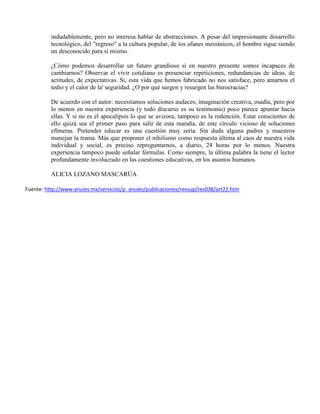 indudablemente, pero no interesa hablar de abstracciones. A pesar del impresionante desarrollo
          tecnológico, del "regreso" a la cultura popular, de los afanes mesiánicos, el hombre sigue siendo
          un desconocido para sí mismo.

          ¿Cómo podemos desarrollar un futuro grandioso si en nuestro presente somos incapaces de
          cambiarnos? Observar el vivir cotidiano es presenciar repeticiones, redundancias de ideas, de
          actitudes, de expectativas. Si, esta vida que hemos fabricado no nos satisface, pero amarnos el
          tedio y el calor de la' seguridad. ¿O por qué surgen y resurgen las burocracias?

          De acuerdo con el autor: necesitamos soluciones audaces, imaginación creativa, osadía, pero por
          lo menos en nuestra experiencia (y todo discurso es su testimonio) poco parece apuntar hacia
          ellas. Y si no es el apocalipsis lo que se avizora, tampoco es la redención. Estar conscientes de
          ello quizá sea el primer paso para salir de esta maraña, de este círculo vicioso de soluciones
          efímeras. Pretender educar es una cuestión muy seria. Sin duda alguna padres y maestros
          manejan la trama. Más que proponer el nihilismo como respuesta última al caos de nuestra vida
          individual y social, es preciso repreguntarnos, a diario, 24 horas por lo menos. Nuestra
          experiencia tampoco puede señalar fórmulas. Como siempre, la última palabra la tiene el lector
          profundamente involucrado en las cuestiones educativas, en los asuntos humanos.

          ALICIA LOZANO MASCARÚA

Fuente: http://www.anuies.mx/servicios/p_anuies/publicaciones/revsup/res038/art22.htm
 