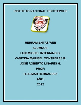 INSTITUTO NACIONAL TEXISTEPQUE




      HERRAMIENTAS WEB
          ALUMNOS:
   LUIS MIGUEL INTERIANO G.
VANESSA MARIBEL CONTRERAS R.
   JOSE ROBERTO LINARES H.
            PROF:
     HJALMAR HERNÁNDEZ
            AÑO:
             2012
 