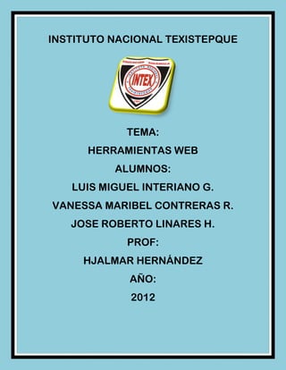 INSTITUTO NACIONAL TEXISTEPQUE




            TEMA:
      HERRAMIENTAS WEB
          ALUMNOS:
   LUIS MIGUEL INTERIANO G.
VANESSA MARIBEL CONTRERAS R.
   JOSE ROBERTO LINARES H.
            PROF:
     HJALMAR HERNÁNDEZ
            AÑO:
             2012
 