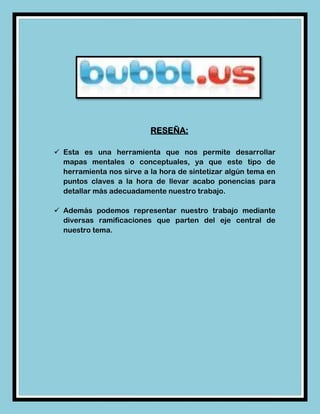 RESEÑA:

 Esta es una herramienta que nos permite desarrollar
  mapas mentales o conceptuales, ya que este tipo de
  herramienta nos sirve a la hora de sintetizar algún tema en
  puntos claves a la hora de llevar acabo ponencias para
  detallar más adecuadamente nuestro trabajo.

 Además podemos representar nuestro trabajo mediante
  diversas ramificaciones que parten del eje central de
  nuestro tema.
 