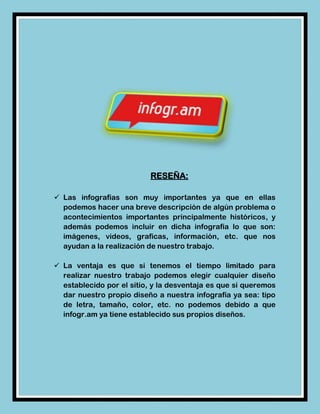 RESEÑA:

 Las infografías son muy importantes ya que en ellas
  podemos hacer una breve descripción de algún problema o
  acontecimientos importantes principalmente históricos, y
  además podemos incluir en dicha infografía lo que son:
  imágenes, videos, graficas, información, etc. que nos
  ayudan a la realización de nuestro trabajo.

 La ventaja es que si tenemos el tiempo limitado para
  realizar nuestro trabajo podemos elegir cualquier diseño
  establecido por el sitio, y la desventaja es que si queremos
  dar nuestro propio diseño a nuestra infografía ya sea: tipo
  de letra, tamaño, color, etc. no podemos debido a que
  infogr.am ya tiene establecido sus propios diseños.
 