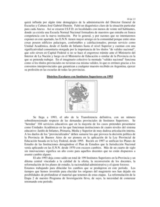 10 de 13
quizá influida por algún tinte demagógico de la administración del Director General de
Escuelas y Cultura José Gabriel Dumón. Faltó un diagnóstico claro de la situación particular
para cada Anexo. Así se crearon I.S.F.D. en localidades con menos de veinte mil habitantes,
donde ya existía una Escuela Normal Nacional formadora de maestros que entraba en franca
competencia con la nueva institución. Por lo general, y por razones que no intentaremos
exponer en este apartado, las E.N.N. tienen mayor arraigo en la comunidad porque entre otras
cosas poseen edificios palaciegos, confortables y calefaccionados; prestan servicio como
Unidad Académica, desde el Jardín de Infantes hasta el nivel Superior y cuentan con una
significatividad comunitaria otorgada por la importancia de los títulos "de validez nacional",
que solo sirven en Capital Federal si no se hace el engorroso trámite ante el Ministerio del
Interior de La Nación y luego en el Ministerio de Educación o similar de la Provincia en la
que se pretenda trabajar. En el imaginario colectivo la mentada "validez nacional" funciona
como si los títulos provinciales no tuvieran esa misma validez, lo que es erróneo gracias a los
convenios interprovinciales que garantizan a cualquier maestro recibido en Argentina, ejercer
su profesión en las escuelas de todas las provincias.

                   Distritos Escolares con Institutos Superiores en 1993




        Se llega a 1993, el año de la Transferencia definitiva, con un número
sobredimensionado respecto de las demandas provinciales de Institutos Superiores. Se
"heredan" 104 servicios educativos que en la mayoría de los casos pretenden presentarse
como Unidades Académicas en las que funcionan instituciones de cuatro niveles del sistema
educativo: Jardín de Infantes, Primaria, Media y Superior de muy dudosa articulación interna.
A los duelos de los "provincializados" deben sumarse los que provoca la decisión política de
la Provincia de Buenos Aires de ser pionera en la aplicación de la Ley Provincial de
Educación basada en la Ley Federal, desde 1995. Recién en 1997 se unifican los Planes de
Estudio de las Instituciones derogándose el Plan de Estudios que la Jurisdicción Nacional
venía aplicando en las E.N.N. desde 1970 con escasos cambios. Más de un cuarto de siglo
sin innovaciones significa un alto costo para aquellos docentes que no están dispuestos a
asumir cambio alguno.
        El año 1993 deja como saldo un total de 199 Institutos Superiores en la Provincia y un
dilema central vinculado a la calidad de la oferta, la reconversión de los docentes, la
reformulación de los planes de estudio, la racionalidad administrativa y el ajuste forzoso.
Estamos trabajando para dilucidar los cambios que se produjeron en este período. Los
tiempos que hemos invertido para elucidar los orígenes del magisterio nos han dejado sin
posibilidades de profundizar el material que tenemos de estas etapas. La reformulación de la
Etapa 2 de nuestro Programa de Investigación lleva, de suyo, la necesidad de comenzar
retomando este período.
 