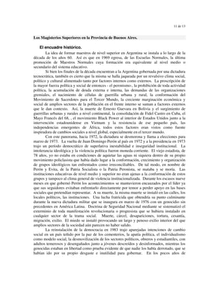 11 de 13


Los Magisterios Superiores en la Provincia de Buenos Aires.

    El encuadre histórico.
        La idea de formar maestros de nivel superior en Argentina se instala a lo largo de la
década de los años 60. Así es que en 1969 egresa, de las Escuelas Normales, la última
promoción de Maestros Normales cuya formación era equivalente al nivel medio o
secundario del sistema educativo.
        Si bien los finales de la década encuentran a la Argentina gobernada por una dictadura
tecnocrática, también es cierto que la misma se halla jaqueada por un revulsivo clima social,
político y cultural alimentado tanto por factores internos como externos. La proscripción de
la mayor fuerza política y social de entonces - el peronismo-, la prohibición de toda actividad
política, la acumulación de deuda externa e interna, las demandas de las organizaciones
gremiales, el nacimiento de células de guerrilla urbana y rural, la conformación del
Movimiento de Sacerdotes para el Tercer Mundo, la creciente marginación económica y
social de amplios sectores de la población en el frente interno se suman a factores externos
que le dan contexto. Así, la muerte de Ernesto Guevara en Bolivia y el surgimiento de
guerrillas urbanas y rurales a nivel continental, la consolidación de Fidel Castro en Cuba, el
Mayo Francés del 68, , el movimiento Black Power al interior de Estados Unidos junto a la
intervención estadounidense en Vietnam y la resistencia de ese pequeño país, las
independencias emergentes de África, todos estos factores eran vistos como fuente
inspiradora de cambios sociales a nivel global, especialmente en el tercer mundo.
        Con este panorama, hacia 1972, la dictadura se desmorona y llama a elecciones para
marzo de 1973. La vuelta de Juan Domingo Perón al país en 1972 y a la presidencia en 1973
trajo un período democrático de superlativa inestabilidad e inseguridad institucional. La
intolerancia ideológica y la violencia política fueron moneda corriente. El viejo estadista, de
78 años, yo no estaba en condiciones de aquietar las aguas ni siquiera dentro de su propio
movimiento policlasista que había dado lugar a la conformación, crecimiento y organización
de grupos ideológicos tan enfrentados como irreconciliables. De tal modo, en nombre de
Perón y Evita, de la Patria Socialista o la Patria Peronista, se mataba y se moría. Las
instituciones educativas de nivel medio y superior no eran ajenas a la conformación de estos
grupos y tampoco al clima general de violencia institucionalizada. Durante los escasos nueve
meses en que gobernó Perón los acontecimientos se mantuvieron encauzados por el líder ya
que sus seguidores evitaban enfrentarlo directamente por temor a perder apoyo en las bases
sociales que pretendían representar. A su muerte, la misma muerte se instaló en las calles, los
locales políticos, las instituciones. Una lucha fratricida que obtendría su punto culminante
durante la nueva dictadura militar que se inaugura en marzo de 1976 con un genocidio sin
precedentes en América Latina. Doctrina de Seguridad Nacional mediante se sistematizó el
exterminio de toda manifestación revolucionaria o progresista que se hubiera instalado en
cualquier sector de la trama social. Muerte, cárcel, desapariciones, tortura, cesantía,
migración, exilio. El miedo se instaló provocando un largo y penoso exilio interior del que
amplios sectores de la sociedad aún parecen no haber salido.
        La reinstalación de la democracia en 1983 trajo aparejadas intenciones de cambio
social en un país teñido por la paz de los cementerios, la apatía política, el individualismo
como modelo social, la desmovilización de los sectores políticos, obreros y estudiantiles, con
adultos temerosos y desengañados junto a jóvenes descreídos y desinformados, mientras los
genocidas estaban en libertad como prueba evidente de que nadie los había derrotado, que se
habían ido por su propio desgaste e inutilidad para gobernar. En los pocos años de
 