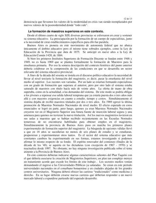 12 de 13
democracia que llevamos los valores de la modernidad en crisis van siendo reemplazados por
nuevos valores de la posmodernidad donde "todo vale".

    La formación de maestros superiores en este contexto.
   Desde el último cuarto de siglo XIX diversas provincias se esforzaron en crear y sostener
su sistema educativo. La preocupación por la formación de un cuerpo de especialistas, junto
a la necesidad de crear establecimientos específicos para ello fue paralela.
   Buenos Aires es pionera en este movimiento de autonomía federal que no abarca
únicamente el ámbito educativo pero el mismo tiene sobrados ejemplos, como la Ley de
Educación de la Provincia que data de 1875. Se anticipó en nueve años a la Ley de
Educación Común 1420, de 1884.
   Si bien los primeros Institutos Superiores de Formación Docente se fundan entre 1948 y
1949, no es hasta 1969 que se plantea formalmente la formación de Maestros para la
enseñanza primaria. Por eso la somera descripción del contexto histórico del punto anterior
debería colaborar en la comprensión de las condiciones en que se desarrolla un sector
relevante del sistema educativo provincial.
   A fines de la década del sesenta se instala en el discurso político educativo la necesidad de
llevar al nivel terciario la formación del magisterio, es decir, pasar la enseñanza del nivel
medio al superior. Las razones son variadas. Por un lado se estarían formando especialistas
con un grado de formación que superara al anterior, pero por otro lado el sistema estaba
saturado de maestros con título hacía más de veinte años. La oferta de mano de obra
superaba, como en la actualidad, a las demandas del sistema. De este modo se podría obligar
a los jóvenes a repensar esa salida laboral temprana que ya estaría puesta dos o tres años más
allá y con mayores exigencias en cuanto a estudio, tiempo y costos. Simultáneamente el
sistema dejaba de recibir maestros titulados por dos o tres años. En 1969 egresó la última
promoción de Maestras Normales Nacionales de nivel medio. El efecto esperado en estos
enunciados se logró en parte, pero luego, quienes ya eran Maestras Normales Nacionales
creyeron ver en el Magisterio Superior una futura fuente de inserción laboral segura y una
amenaza para quienes no tuvieran la nueva titulación. Así los nuevos magisterios tuvieron en
sus aulas a maestras que se habían recibido recientemente en las Escuelas Normales
temerosas de no encontrarse habilitadas para obtener empleo en el magisterio.
Simultáneamente la provincia de Buenos Aires puso en marcha los primeros planes
experimentales de formación superior del magisterio. La búsqueda de opciones válidas llevó
a que en 18 años se sucedieran no menos de seis planes de estudio y se estudiaran,
propusieran y experimentaran otros tantos. Es el sector del sistema educativo que más
constantes cambios ha experimentado en sus formas, estamos investigando si podemos
afirmar lo mismo respecto de su fondo. El espíritu renovador del comienzo (finales de la
década de los '40), se aquieta en las dictaduras (con excepción de 1967 - 1970) y se
reactualiza desde 1997. No obstante, no hay ninguna investigación publicada sobre el tema
atinente a la Provincia de Buenos Aires.
   En este contexto debieran indicarse algunas características salientes del Plan Taquíni con
el que debería asociarse la creación de Magisterios Superiores, un plan tan complejo merece
un tratamiento acorde que excede los límites de este trabajo . Los sectores medios venían
demandando el ingreso a las Universidades Públicas ya saturadas. Se crean en este período
universidades nacionales en el conurbano bonaerense y en ciudades alejadas de los grandes
centros universitarios. Ninguna deberá ofrecer las carreras “tradicionales” como medicina y
derecho. En su lugar deberán crearse nuevas carreras que deberían responder a un nuevo
mercado laboral a expandirse partiendo del esperado desarrollo.
 