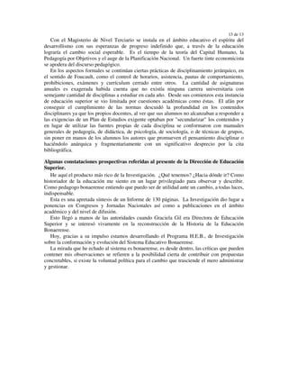 13 de 13
   Con el Magisterio de Nivel Terciario se instala en el ámbito educativo el espíritu del
desarrollismo con sus esperanzas de progreso indefinido que, a través de la educación
lograría el cambio social esperable. Es el tiempo de la teoría del Capital Humano, la
Pedagogía por Objetivos y el auge de la Planificación Nacional. Un fuerte tinte economicista
se apodera del discurso pedagógico.
   En los aspectos formales se continúan ciertas prácticas de disciplinamiento jerárquico, en
el sentido de Foucault, como el control de horarios, asistencia, pautas de comportamiento,
prohibiciones, exámenes y currículum cerrado entre otros. La cantidad de asignaturas
anuales es exagerada habida cuenta que no existía ninguna carrera universitaria con
semejante cantidad de disciplinas a estudiar en cada año. Desde sus comienzos esta instancia
de educación superior se vio limitada por cuestiones académicas como éstas. El afán por
conseguir el cumplimiento de las normas descuidó la profundidad en los contenidos
disciplinares ya que los propios docentes, al ver que sus alumnos no alcanzaban a responder a
las exigencias de un Plan de Estudios exigente optaban por "secundarizar" los contenidos y
en lugar de utilizar las fuentes propias de cada disciplina se conformaron con manuales
generales de pedagogía, de didáctica, de psicología, de sociología, o de técnicas de grupos,
sin poner en manos de los alumnos los autores que promueven el pensamiento disciplinar o
haciéndolo anárquica y fragmentariamente con un significativo desprecio por la cita
bibliográfica.

Algunas constataciones prospectivas referidas al presente de la Dirección de Educación
Superior.
   He aquí el producto más rico de la Investigación. ¿Qué tenemos? ¿Hacia dónde ir? Como
historiador de la educación me siento en un lugar privilegiado para observar y describir.
Como pedagogo bonaerense entiendo que puedo ser de utilidad ante un cambio, a todas luces,
indispensable.
   Esta es una apretada síntesis de un Informe de 130 páginas. La Investigación dio lugar a
ponencias en Congresos y Jornadas Nacionales así como a publicaciones en el ámbito
académico y del nivel de difusión.
   Esto llegó a manos de las autoridades cuando Graciela Gil era Directora de Educación
Superior y se interesó vivamente en la reconstrucción de la Historia de la Educación
Bonaerense.
   Hoy, gracias a su impulso estamos desarrollando el Programa H.E.B., de Investigación
sobre la conformación y evolución del Sistema Educativo Bonaerense.
   La mirada que he echado al sistema es bonaerense, es desde dentro, las críticas que pueden
contener mis observaciones se refieren a la posibilidad cierta de contribuir con propuestas
concretables, si existe la voluntad política para el cambio que trasciende el mero administrar
y gestionar.
 