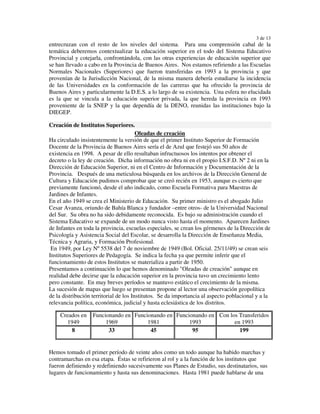 3 de 13
entrecruzan con el resto de los niveles del sistema. Para una comprensión cabal de la
temática deberemos contextualizar la educación superior en el todo del Sistema Educativo
Provincial y cotejarla, confrontándola, con las otras experiencias de educación superior que
se han llevado a cabo en la Provincia de Buenos Aires. Nos estamos refiriendo a las Escuelas
Normales Nacionales (Superiores) que fueron transferidas en 1993 a la provincia y que
provenían de la Jurisdicción Nacional, de la misma manera debería estudiarse la incidencia
de las Universidades en la conformación de las carreras que ha ofrecido la provincia de
Buenos Aires y particularmente la D.E.S. a lo largo de su existencia. Una esfera no elucidada
es la que se vincula a la educación superior privada, la que hereda la provincia en 1993
proveniente de la SNEP y la que dependía de la DENO, reunidas las instituciones bajo la
DIEGEP.

Creación de Institutos Superiores.
                                        Oleadas de creación
Ha circulado insistentemente la versión de que el primer Instituto Superior de Formación
Docente de la Provincia de Buenos Aires sería el de Azul que festejó sus 50 años de
existencia en 1998. A pesar de ello resultaban infructuosos los intentos por obtener el
decreto o la ley de creación. Dicha información no obra ni en el propio I.S.F.D. Nº 2 ni en la
Dirección de Educación Superior, ni en el Centro de Información y Documentación de la
Provincia. Después de una meticulosa búsqueda en los archivos de la Dirección General de
Cultura y Educación pudimos comprobar que se creó recién en 1953, aunque es cierto que
previamente funcionó, desde el año indicado, como Escuela Formativa para Maestras de
Jardines de Infantes.
En el año 1949 se crea el Ministerio de Educación. Su primer ministro es el abogado Julio
Cesar Avanza, oriundo de Bahía Blanca y fundador –entre otros- de la Universidad Nacional
del Sur. Su obra no ha sido debidamente reconocida. Es bajo su administración cuando el
Sistema Educativo se expande de un modo nunca visto hasta el momento. Aparecen Jardines
de Infantes en toda la provincia, escuelas especiales, se crean los gérmenes de la Dirección de
Psicología y Asistencia Social del Escolar, se desarrolla la Dirección de Enseñanza Media,
Técnica y Agraria, y Formación Profesional.
 En 1949, por Ley Nº 5538 del 7 de noviembre de 1949 (Bol. Oficial. 25/11/49) se crean seis
Institutos Superiores de Pedagogía. Se indica la fecha ya que permite inferir que el
funcionamiento de estos Institutos se materializa a partir de 1950.
Presentamos a continuación lo que hemos denominado "Oleadas de creación" aunque en
realidad debe decirse que la educación superior en la provincia tuvo un crecimiento lento
pero constante. En muy breves períodos se mantuvo estático el crecimiento de la misma.
La sucesión de mapas que luego se presentan propone al lector una observación geopolítica
de la distribución territorial de los Institutos. Se da importancia al aspecto poblacional y a la
relevancia política, económica, judicial y hasta eclesiástica de los distritos.

    Creados en     Funcionando en Funcionando en Funcionando en Con los Transferidos
       1949             1969           1981           1993            en 1993
         8               33             45             95               199


Hemos tomado el primer período de veinte años como un todo aunque ha habido marchas y
contramarchas en esa etapa. Éstas se refirieron al rol y a la función de los institutos que
fueron definiendo y redefiniendo sucesivamente sus Planes de Estudio, sus destinatarios, sus
lugares de funcionamiento y hasta sus denominaciones. Hasta 1981 puede hablarse de una
 