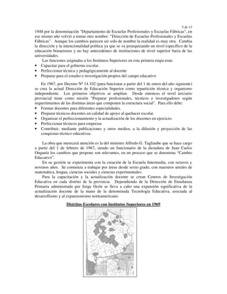 5 de 13
1948 por la denominación "Departamento de Escuelas Profesionales y Escuelas Fábricas", en
ese mismo año volvió a tomar otro nombre: "Dirección de Escuelas Profesionales y Escuelas
Fábricas”. Aunque los cambios parecen ser solo de nombre la realidad es muy otra. Cambia
la dirección y la intencionalidad política ya que se va jerarquizando un nivel específico de la
educación bonaerense y no hay antecedentes de instituciones de nivel superior fuera de las
universidades.
     Las funciones asignadas a los Institutos Superiores en esta primera etapa eran:
• Capacitar para el gobierno escolar.
• Perfeccionar técnica y pedagógicamente al docente
• Preparar para el estudio e investigación propios del campo educativo
   En 1967, por Decreto Nº 14.102 (para funcionar a partir del 1 de enero del año siguiente)
se crea la actual Dirección de Educación Superior como repartición técnica y organismo
independiente. Los primeros objetivos se amplían. Desde entonces el nivel terciario
provincial tiene como misión "Preparar profesionales, técnicos e investigadores según
requerimientos de las distintas áreas que componen la estructura social". Para ello debe:
• Formar docentes para diferentes especialidades.
• Preparar técnicos docentes en calidad de apoyo al quehacer escolar.
• Organizar el perfeccionamiento y la actualización de los docentes en ejercicio.
• Perfeccionar técnicos para empresas
• Contribuir, mediante publicaciones y otros medios, a la difusión y proyección de las
   conquistas técnico educativas.

    La obra que merecerá atención es la del ministro Alfredo G. Tagliaube que se hace cargo
a partir del 1 de febrero de 1967, siendo un funcionario de la dictadura de Juan Carlos
Onganía los cambios que propone son relevantes, en un proceso que se denomina “Cambio
Educativo”.
    En su gestión se experimenta con la creación de la Escuela Intermedia, con octavos y
novenos años. Se comienza a trabajar por áreas desde sexto grado, con maestros areales de
matemática, lengua, ciencias sociales y ciencias experimentales.
    Para la capacitación y la actualización docente se crean Centros de Investigación
Educativa en cada distrito de la provincia. Dependiendo de la Dirección de Enseñanza
Primaria administrada por Jorge Ocón se lleva a cabo una expansión significativa de la
actualización docente de la mano de la denominada Tecnología Educativa, asociada al
desarrollismo y al expansionismo norteamericano
                   Distritos Escolares con Institutos Superiores en 1969
 