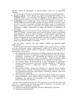 7 de 13
egresados carecen de posibilidades de inserción laboral acorde con su capacitación
específica.
    Los alumnos que se vinculan con la educación superior tienen tres categorías asignadas:
• Regular o residente. Son los alumnos que residen en la localidad del Instituto o en las
    localidades vecinas. Los estudiantes del Magisterio Normal Superior debían ser
    indefectiblemente residentes ya que tenían la obligación de asistir al 80 % de las clases.
• No Residentes: son los alumnos que residen a más de 35 kilómetros del Instituto. El
    sistema establece que el alumno debe concurrir a encuentros periódicos, no menos de tres
    por año, en los que se programan actividades que tienden a poner en comunicación a
    alumnos y profesores; conocer la orientación de las cátedras; tomar conocimiento de la
    bibliografía y adquirir compromisos de trabajo que permitan el seguimiento del
    aprendizaje.
• Vocacionales: son una innovación de 1969 que comenzaron a acudir a los Institutos en
    1970. Los alumnos - docentes podían cursar áreas de materias cuando se encontraban
    imposibilitados de cursar las carreras completas o cuando deseaban especializarse en
    alguna disciplina específicamente. Esta modalidad que servía a algunos docentes
    deseosos de conocer más no les otorgaba puntaje extra para los listados de ingreso a la
    docencia y rápidamente languideció hasta desaparecer esta modalidad en la práctica,
    aunque en la normativa todavía se contempla.
    Las dos últimas categorías eran para maestros recibidos que buscaban alguna
especialización.
    Se observa que la Dirección de Educación Superior aspira a prestar servicios en cuatro
áreas bien diferenciadas aunque complementarias, propias de las épocas de auge del
extensionismo llegado a América Latina de la mano de la Alianza para el Progreso en la
década anterior. Las áreas son:
   • De Capacitación Docente: desarrollo de actividades programadas para cada carrera y
       especialidad. Prácticas e investigaciones a cargo del alumnado en servicios escolares,
       hospitalarios, asistenciales, etc. Participación del alumnado en las actividades
       desarrolladas por las escuelas y centros asistenciales. Club de estudiantes, teatro
       infantil, servicios de voluntarios, divulgación técnica, preparación de material, etc.
   • De Asistencia Técnica en Instituciones de la zona: Participación en conferencias,
       reuniones de discusión, paneles, exposiciones, reuniones informativas. Colaboración y
       asesoramiento concreto a inspecciones técnicas.                Seminarios.      Servicios
       especializados.
   • De Extensión Cultural, Actualización: Programas de extensión cultural (literaria,
       científica, artística) destinada a los alumnos, egresados y población de la zona. Cursos
       de actualización para docentes y profesionales. Conferencias, reuniones, sobre temas
       solicitados por la comunidad.
   • De Investigación sobre problemas de la zona: En los aspectos sociales. En los aspectos
       educativos generales. En los aspectos educativos particulares (sociales, psicológicos,
       pedagógicos) que interesen ser investigados en la zona, en su compromiso al
       perfeccionamiento de la educación.
   Diversas notas enviadas por los directivos, los inspectores y los asesores de la D.E.S. dan
cuenta de la "situación grave por la que atraviesan los Institutos" y se enumeran cinco
aspectos que deben ser remediados a la brevedad:
   a) Falta de personal docente colaborador, secretarios, bibliotecarios, preceptores...
   b) Falta de personal administrativo
 
