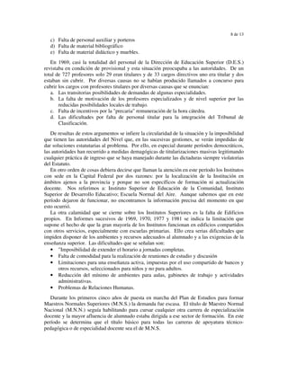 8 de 13
   c) Falta de personal auxiliar y porteros
   d) Falta de material bibliográfico
   e) Falta de material didáctico y muebles.
   En 1969, casi la totalidad del personal de la Dirección de Educación Superior (D.E.S.)
revistaba en condición de provisional y esta situación preocupaba a las autoridades. De un
total de 727 profesores solo 29 eran titulares y de 33 cargos directivos uno era titular y dos
estaban sin cubrir. Por diversas causas no se habían producido llamados a concurso para
cubrir los cargos con profesores titulares por diversas causas que se enuncian:
   a. Las transitorias posibilidades de demandas de algunas especialidades.
   b. La falta de motivación de los profesores especializados y de nivel superior por las
       reducidas posibilidades locales de trabajo.
   c. Falta de incentivos por la "precaria" remuneración de la hora cátedra.
   d. Las dificultades por falta de personal titular para la integración del Tribunal de
       Clasificación.
   De resultas de estos argumentos se infiere la circularidad de la situación y la imposibilidad
que tienen las autoridades del Nivel que, en las sucesivas gestiones, se verán impedidas de
dar soluciones estatutarias al problema. Por ello, en especial durante períodos democráticos,
las autoridades han recurrido a medidas demagógicas de titularizaciones masivas legitimando
cualquier práctica de ingreso que se haya manejado durante las dictaduras siempre violatorias
del Estatuto.
   En otro orden de cosas debiera decirse que llaman la atención en este período los Institutos
con sede en la Capital Federal por dos razones: por la localización de la Institución en
ámbitos ajenos a la provincia y porque no son específicos de formación ni actualización
docente. Nos referimos a: Instituto Superior de Educación de la Comunidad, Instituto
Superior de Desarrollo Educativo; Escuela Normal del Aire. Aunque sabemos que en este
período dejaron de funcionar, no encontramos la información precisa del momento en que
esto ocurrió.
   La otra calamidad que se cierne sobre los Institutos Superiores es la falta de Edificios
propios. En Informes sucesivos de 1969, 1970, 1977 y 1981 se indica la limitación que
supone el hecho de que la gran mayoría de los Institutos funcionan en edificios compartidos
con otros servicios, especialmente con escuelas primarias. Ello crea serias dificultades que
impiden disponer de los ambientes y recursos adecuados al alumnado y a las exigencias de la
enseñanza superior. Las dificultades que se señalan son:
   • "Imposibilidad de extender el horario a jornadas completas.
   • Falta de comodidad para la realización de reuniones de estudio y discusión
   • Limitaciones para una enseñanza activa, impuestas por el uso compartido de bancos y
       otros recursos, seleccionados para niños y no para adultos.
   • Reducción del mínimo de ambientes para aulas, gabinetes de trabajo y actividades
       administrativas.
   • Problemas de Relaciones Humanas.
   Durante los primeros cinco años de puesta en marcha del Plan de Estudios para formar
Maestros Normales Superiores (M.N.S.) la demanda fue escasa. El título de Maestro Normal
Nacional (M.N.N.) seguía habilitando para cursar cualquier otra carrera de especialización
docente y la mayor afluencia de alumnado estaba dirigida a ese sector de formación. En este
período se determina que el título básico para todas las carreras de apoyatura técnico-
pedagógica o de especialidad docente sea el de M.N.S.
 