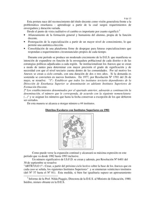 9 de 13
   Esta postura nace del reconocimiento del título docente como visión generalista frente a la
problemática enseñanza - aprendizaje a partir de la cual surgen requerimientos de
envergadura y duración variada.
   Desde el punto de vista cualitativo el cambio es importante por cuanto significó:3
• Afianzamiento de la formación general y humanista del alumno, propia de la función
    docente.
• Postergación de la especialización a partir de un mayor nivel de conocimiento, lo que
    permite una auténtica elección.
• Consolidación de una plataforma firme de despegue para futuras especializaciones que
    respondan a requerimientos circunstanciales propios de cada tiempo.
     Durante este período se produce un moderado crecimiento de la D.E.S. que manifiesta su
intención de expandirse en función de la envergadura poblacional de cada distrito o de las
estrategias políticas adjudicadas a cada región. Se institucionalizan los Anexos que se crean
a modo de tanteo para determinar con mayor precisión el grado de significación y de
necesidad con que el nivel terciario cuenta dentro de las comunidades. Por tal motivo los
Anexos se crean a ciclo cerrado, con una duración de dos o tres años. Si la demanda es
sostenida se convierten en nuevos Institutos. En 1977, por Resolución Nº 1701 del 26 de
mayo, se resuelve: "1º.- Establecer que todos los institutos terciario dependientes de la
Dirección de Enseñanza Superior se denominarán en adelante Institutos Superiores de
Formación Docente.
2ª Los establecimientos denominados por el apartado anterior, adosarán a continuación la
denominación, el número que le corresponda, de acuerdo con la siguiente nomenclatura:
(...)" y se asignan los números que hasta la fecha conservan a excepción de los que debieron
ser cerrados.
    De esta manera se alcanza a otorgar número a 44 institutos.

                   Distritos Escolares con Institutos Superiores en 1981




       Como puede verse la expansión continuó y alcanzará su máxima expresión en este
período que va desde 1982 hasta 1993 inclusive.
       Un número significativo de I.S.F.D. se crean y además, por Resolución Nº 6401 del
30 de septiembre se resuelve
"ARTÍCULO 1º.- Crear, a partir del próximo ciclo lectivo sobre la base de los Anexos que en
cada caso se señala, los siguientes Institutos Superiores" y se enumeran veinticinco institutos
(del Nº 57 hasta el Nº 81). Esta medida, si bien fue igualitaria supuso un apresuramiento
  3
    Informe de la Prof. Nilda Piaggio, Directora de la D.E.S. al Ministro de Educación, 1980.
Inédito, mimeo obrante en la D.E.S.
 