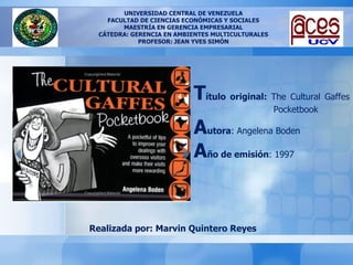 UNIVERSIDAD CENTRAL DE VENEZUELA FACULTAD DE CIENCIAS ECONÓMICAS Y SOCIALES MAESTRÍA EN GERENCIA EMPRESARIAL CÁTEDRA: GERENCIA EN AMBIENTES MULTICULTURALES PROFESOR: JEAN YVES SIMÓN Realizada por: Marvin Quintero Reyes T ítulo original:  The Cultural Gaffes Pocketbook A utora : Angelena Boden A ño de emisión : 1997 