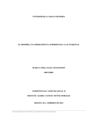 UniversidadLaGran Colombia |CompetenciasComunicativasII
UNIVERSIDAD LA GRAN COLOMBIA
EL HOMBRE, UNA HERRAMIENTA SUBORDINADA A LAS MAQUINAS
MARIA CAMILA DAZA LEGUIZAMON
6001110804
COMPETENCIAS COMUNICATIVAS II
DOCENTE: GLORIA YANETH MUÑOZ MORALES
BOGOTA D.C., FEBRERO DE 2012
 