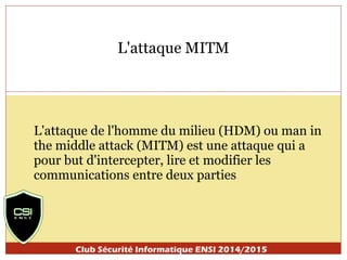 L'attaque MITM 
L'attaque de l'homme du milieu (HDM) ou man in 
the middle attack (MITM) est une attaque qui a 
pour but d'intercepter, lire et modifier les 
communications entre deux parties 
Club Sécurité Informatique ENSI 2014/2015 
 