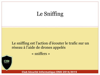 Le Sniffing 
Le sniffing est l’action d’écouter le trafic sur un 
réseau à l’aide de drones appelés 
« sniffers » 
Club Sécurité Informatique ENSI 2014/2015 
 