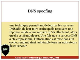 DNS spoofing 
une technique permettant de leurrer les serveurs 
DNS afin de leur faire croire qu'ils reçoivent une 
réponse valide à une requête qu'ils effectuent, alors 
qu'elle est frauduleuse. Une fois que le serveur DNS 
a été empoisonné, l'information est mise dans un 
cache, rendant ainsi vulnérable tous les utilisateurs 
de ce serveur 
Club Sécurité Informatique ENSI 2014/2015 
 