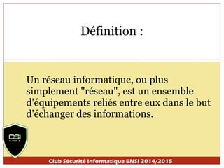 Définition : 
Un réseau informatique, ou plus 
simplement "réseau", est un ensemble 
d'équipements reliés entre eux dans le but 
d'échanger des informations. 
Club Sécurité Informatique ENSI 2014/2015 
 