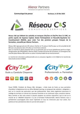Communiqué de presse Bordeaux, le 20 Mai 2020
Réseau C&S qui détient les activités et marques City’Zen et City’Pro lève 3.5 M€, en
partie auprès de Expanso Capital, Océan Participations et Nouvelle-Aquitaine Co-
Investissement (NACO), pour créer l’un des premiers groupes français de la
formation, conseillé par Alienor Partners.
Réseau C&S regroupe près de 105 acteurs City’Zen et 75 acteurs City’Pro pour un CA consolidé de 60
M€ avec une présence dans 175 villes sur le territoire national.
Dans un marché en pleine évolution tant sur le particulier que sur le pro (plateformes permis en ligne,
réorganisation des OPCA/OPCO, réforme CACES, Compte Personnel de Formation), la convergence des
marchés place Réseau C&S comme un acteur incontournable de son environnement.
Le marché de la formation professionnelle est en croissance régulière à 15.5 Mds€ et le marché des
Auto-Ecoles est de 2.6 Mds€.
Pascal PIERRE, Président de Réseau C&S, témoigne : « Cette levée de fonds va nous permettre
d’accélérer le déploiement de nos offres Blended Learning, en proposant des solutions « phygitales »,
tant sur le marché des particuliers que des professionnels. Nous allons également poursuivre le
maillage du territoire en attirant de nouveaux franchisés et en continuant notre croissance externe.
Nous sommes un des rares acteurs à pouvoir proposer ces services aujourd’hui, que ce soit sur le
marché de la « Mobilité Citoyenne » ou de la Formation Professionnelle. Alienor Partners nous a
parfaitement accompagnés dans toute l’opération et nous les remercions pour leur action, leur
patience et leur persévérance dans le suivi de notre projet ! »
 