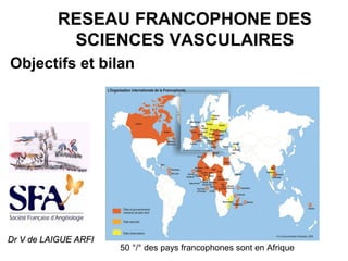 RESEAU FRANCOPHONE DES
SCIENCES VASCULAIRES
Objectifs et bilan
50 °/° des pays francophones sont en Afrique
Dr V de LAIGUE ARFIDr V de LAIGUE ARFI
 