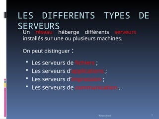 LES DIFFERENTS TYPES DE
SERVEURS
 Les serveurs de fichiers ;
 Les serveurs d’applications ;
 Les serveurs d’impression ;
 Les serveurs de communication…
Réseau local 7
Un réseau héberge différents serveurs
installés sur une ou plusieurs machines.
On peut distinguer :
 