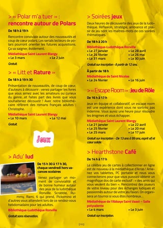 [ 11 ]
> Soirées jeux
Deux heures de découverte des jeux de la ludo-
thèque. Réflexion, stratégie, ambiance et plai-
sir de jeu sont les maîtres-mots de ces soirées
thématiques.
De 18 h à 20 h
Bibliothèque-Ludothèque Ronville
• Le 27 janvier		 • Le 28 avril
• Le 24 février		 • Le 26 mai
• Le 31 mars		 • Le 30 juin
Gratuitsurinscription-Apartirde12ans.
À partir de 18 h
Médiathèque de Saint Nicolas  
• Le 24 février		 • Le 16 juin
> « Polar m’a tuer » : 		
rencontre autour de Polars
De 18 h à 19 h
Rencontre conviviale autour des nouveautés et
coup de cœur polars. Les serials lecteurs de po-
lars pourront orienter les futures acquisitions.
Ça va saigner, évidement.
Médiathèque Saint Laurent Blangy
• Le 3 mars		 • Le 2 juin
Gratuit.
> « Litt et Rature »
De 18 h à 19 h 30
Présentation de nouveautés, de coup de cœur,
d’auteurs à découvrir : venez partager les livres
que vous aimez avec les amateurs ou curieux
du genre…et faites part des livres que vous
souhaiteriez découvrir ! Avec notre bibliothé-
caire référent des romans français adultes :
Christophe.
Médiathèque Saint Laurent Blangy
• Le 10 mars		 • Le 12 mai
Gratuit.
> Adu’ lud
De 15 h 30 à 17 h 30,
chaque vendredi hors va-
cances scolaires
Venez partager un mo-
ment de convivialité et
de bonne humeur autour
des jeux de la ludothèque
Ronville. Scrabble, Ru-
mmy, Rami, 6 qui prend, Pickomino et
d’autres vous attendent lors de ce rendez-vous
hebdomadaire pour les adultes.
Bibliothèque-Ludothèque Ronville
Gratuitsansréservation.
Jeux
>« EscapeRoom »:JeudeRôle
De 16 h à 17 h
Jeux en équipe et collaboratif, un escape room
est une expérience dont vous ne sortirez pas
indemne. Vous aurez une heure pour résoudre
les énigmes et vous échapper.
Médiathèque Saint Laurent Blangy
• Le 21 janvier		 • Le 22 avril
• Le 25 février		 • Le 20 mai
• Le 25 mars		 • Le 17 juin
Gratuitsurinscription -De13ansà99ans,espritvifet
cœursolide.
> Hearthstone Café
De 14 h à 17 h
Le célèbre jeu de cartes à collectionner en ligne
est de nouveau à la médiathèque d’Arras ! Ame-
nez vos tablettes, PC portable et nous vous
connecterons pour que vous puissiez obtenir un
magnifique dos de carte exclusif : « des amis qui
vous veulent du bien ». Rencontrez des joueurs
de votre niveau pour des échanges ludiques et
passionnés autour de votre jeu favori. On organi-
sera un tournoi si vous êtes nombreux…
Médiathèque de l’Abbaye Saint Vaast – Salle
polyvalente
• Le 4 mars		 • Le 3 juin
Gratuitsurinscription.
 