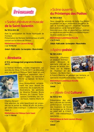 [ 12 ]
Evènements
> Atrebatia
A 15 h, vernissage (voir programme Atrebatia
2017)
Le festival Atrebatia, escales imaginaires, qui
aura lieu du 18 au 19 février 2017, se délocalise
pour une partie à l’Abbaye Saint Vaast en une
magnifique exposition nom-
mée « Faërie » du mercredi 8
février au samedi 18 février
2017.
Vous écarquillerez certaine-
ment vos yeux devant les
costumes, les sculptures, les
illustrations, les peintures
de Séverine Pineaux, Bruno
Brucero, Jim Colorex, Torte-
quesne, Esthérélia, Ixel, Syl-
vie Facon, Adeline Martin et
Charline Benard !
Une sélection de sites (pearltrees) est propo-
sée sur le portail du réseau M afin de prolon-
ger votre visite (rubrique « Collections numé-
rique »).
Médiathèque de l’Abbaye Saint Vaast
• Le 11 février
>SoiréeLittératureetmusicale
de la Saint-Valentin
De 19 h à 20 h 30
Avec la participation de l’école municipale de
musique.
Présentation de Romans Sentimentaux et petit
concert sur le thème de l’Amour.
Médiathèque Saint Laurent Blangy
• Le 10 février
Gratuit-Publicadulte-Surinscription-Placeslimitées.
>Scène ouverte 			
du Printemps des Poètes
De 16 h à 20 h
Deux classes de seconde du lycée Guy Mollet
encadrées par leurs professeurs Benjamin Ri-
vart et Isabelle Legrand viendront déclamer
leurs poèmes sur le thème de l’amour .
Associez-vous à eux en apportant vos poèmes
ou des poèmes piochés dans vos bibliothèques !
De vrais joutes auront lieu…
Bibliothèque-Ludothèque Ronville
• Le 3 mars
Gratuit-Publicadulte-Surinscription-Placeslimitées.
>Apéro-poésie
De 18 h à 20 h
Beaucoup d’humour,
un soupçon d’amour :
venez découvrir le
spectacle créé par un
groupe de lecteur ron-
villois sur le thème
de l’humour et de
l’amour… De Boris Vian
à Francis Blanche, en passant par Verlaine, un
spectacle croustillant et surtout hilarant !!!
Bibliothèque-Ludothèque Ronville
• Le 10 mars
Gratuit.
>« Week-End Culturel » 
De 10 h à 19 h
Présentation des ate-
liers culturels de l’année,
performances d’artistes,
des musiciens de l’école
de musique sur le thème
du LAND ART & STREET
ART, vide-médiathèque,
spectacles ….
Médiathèque de Saint-Laurent-Blangy
• Le 17 juin
Gratuit.
 