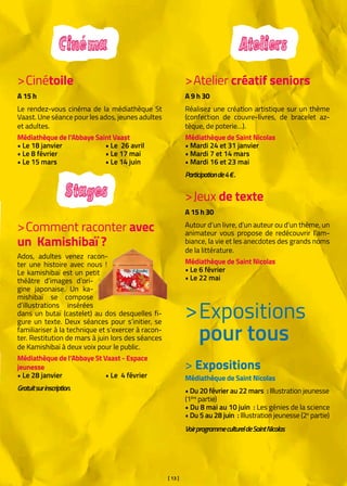 [ 13 ]
Cinéma Ateliers
Stages
>Cinétoile
A 15 h
Le rendez-vous cinéma de la médiathèque St
Vaast. Une séance pour les ados, jeunes adultes
et adultes.
Médiathèque de l’Abbaye Saint Vaast
• Le 18 janvier		 • Le 26 avril
• Le 8 février		 • Le 17 mai
• Le 15 mars		 • Le 14 juin
>Atelier créatif seniors
A 9 h 30
Réalisez une création artistique sur un thème
(confection de couvre-livres, de bracelet az-
tèque, de poterie…).
Médiathèque de Saint Nicolas
• Mardi 24 et 31 janvier
• Mardi 7 et 14 mars
• Mardi 16 et 23 mai
Participationde4 €.
>Jeux de texte
A 15 h 30
Autour d’un livre, d’un auteur ou d’un thème, un
animateur vous propose de redécouvrir l’am-
biance, la vie et les anecdotes des grands noms
de la littérature.
Médiathèque de Saint Nicolas
• Le 6 février
• Le 22 mai
>Comment raconter avec
un Kamishibaï ?
Ados, adultes venez racon-
ter une histoire avec nous !
Le kamishibaï est un petit
théâtre d’images d’ori-
gine japonaise. Un ka-
mishibaï se compose
d’illustrations insérées
dans un butaï (castelet) au dos desquelles fi-
gure un texte. Deux séances pour s’initier, se
familiariser à la technique et s’exercer à racon-
ter. Restitution de mars à juin lors des séances
de Kamishibaï à deux voix pour le public.
Médiathèque de l’Abbaye St Vaast - Espace
jeunesse
• Le 28 janvier		 • Le 4 février
Gratuitsurinscription.
Expositions
pour tous
>
> Expositions
Médiathèque de Saint Nicolas 
• Du 20 février au 22 mars : Illustration jeunesse
(1ère
partie)
• Du 8 mai au 10 juin : Les génies de la science
• Du 5 au 28 juin : Illustration jeunesse (2e
partie)
VoirprogrammecultureldeSaintNicolas
 