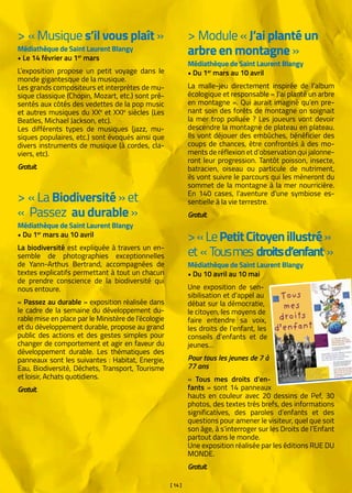 [ 14 ]
> « Musique s’il vous plaît »
Médiathèque de Saint Laurent Blangy
• Le 14 février au 1er
mars
L’exposition propose un petit voyage dans le
monde gigantesque de la musique.
Les grands compositeurs et interprètes de mu-
sique classique (Chopin, Mozart, etc.) sont pré-
sentés aux côtés des vedettes de la pop music
et autres musiques du XXe
et XXIe
siècles (Les
Beatles, Michael Jackson, etc).
Les différents types de musiques (jazz, mu-
siques populaires, etc.) sont évoqués ainsi que
divers instruments de musique (à cordes, cla-
viers, etc).
Gratuit.
> « La Biodiversité » et
«  Passez au durable »
Médiathèque de Saint Laurent Blangy
• Du 1er
mars au 10 avril
La biodiversité est expliquée à travers un en-
semble de photographies exceptionnelles
de Yann-Arthus Bertrand, accompagnées de
textes explicatifs permettant à tout un chacun
de prendre conscience de la biodiversité qui
nous entoure.
« Passez au durable » exposition réalisée dans
le cadre de la semaine du développement du-
rable mise en place par le Ministère de l’écologie
et du développement durable, propose au grand
public des actions et des gestes simples pour
changer de comportement et agir en faveur du
développement durable. Les thématiques des
panneaux sont les suivantes : Habitat, Energie,
Eau, Biodiversité, Déchets, Transport, Tourisme
et loisir, Achats quotidiens.
Gratuit.
> Module « J’ai planté un
arbre en montagne »
Médiathèque de Saint Laurent Blangy
• Du 1er
mars au 10 avril
La malle-jeu directement inspirée de l’album
écologique et responsable « J’ai planté un arbre
en montagne ». Qui aurait imaginé qu’en pre-
nant soin des forêts de montagne on soignait
la mer trop polluée ? Les joueurs vont devoir
descendre la montagne de plateau en plateau.
Ils vont déjouer des embûches, bénéficier des
coups de chances, être confrontés à des mo-
ments de réflexion et d’observation qui jalonne-
ront leur progression. Tantôt poisson, insecte,
batracien, oiseau ou particule de nutriment,
ils vont suivre le parcours qui les mèneront du
sommet de la montagne à la mer nourricière.
En 140 cases, l’aventure d’une symbiose es-
sentielle à la vie terrestre.
Gratuit.
>« LePetitCitoyenillustré»
et «  Tousmes droitsd’enfant »
Médiathèque de Saint Laurent Blangy
• Du 10 avril au 10 mai
Une exposition de sen-
sibilisation et d’appel au
débat sur la démocratie,
le citoyen, les moyens de
faire entendre sa voix,
les droits de l’enfant, les
conseils d’enfants et de
jeunes…
Pour tous les jeunes de 7 à
77 ans
«  Tous mes droits d’en-
fants » sont 14 panneaux
hauts en couleur avec 20 dessins de Pef, 30
photos, des textes très brefs, des informations
significatives, des paroles d’enfants et des
questions pour amener le visiteur, quel que soit
son âge, à s’interroger sur les Droits de l’Enfant
partout dans le monde.
Une exposition réalisée par les éditions RUE DU
MONDE.
Gratuit.
 