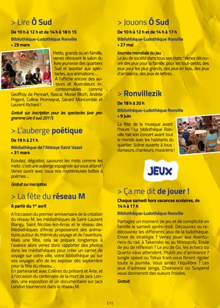 [ 7 ]
> Lire Ô Sud
De 10 h à 12 h et de 14 h à 18 h 15
Bibliothèque-Ludothèque Ronville
• 29 mars
Petits, grands ou en famille,
venez découvrir le salon du
livre jeunesse des quartiers
Sud et assister aux spec-
tacles,auxanimations… 
A l’affiche encore des au-
teurs et illustrateurs in-
contournables comme
Geoffroy de Pennart, Rascal, Muriel Bloch, Andrée
Prigent, Colline Promeyrat, Gérard Moncomble et
LaurentRichard !
Gratuit sur inscription pour les spectacles (voir pro-
grammeLireôsud2017).
> Jouons Ô Sud
De 10 h à 12 h et de 14 h à 17 h
Bibliothèque-Ludothèque Ronville
• 27 mai
Journéemondialedujeu
Lejeudesociétédanstoussesétats !Venezdécou-
vrir des jeux pour la famille, pour les tout-petits, des
jeux pour les plus grands, des jeux en bois, des jeux
d’ambiance,desjeuxdelettres…
> Ronvillezik
De 18 h à 20 h
Bibliothèque-Ludothèque Ronville
• 9 juin
La fête de la musique avant
l’heure ! La bibliothèque Ron-
ville fait son concert avant tout
le monde avec les habitants du
quartier. Scène ouverte à tous :
danseurs,chanteurs,musiciens !
> L’auberge poétique
De 19 h à 21 h
Médiathèque de l’Abbaye Saint Vaast
• 31 mars
Ecoutez, dégustez, savourez les mots comme les
mets :c’estuneaubergeespagnolequivousattend !
Venez ouvrir avec nous nos mystérieuses boîtes à
poèmes…
Gratuitsurinscription.
> La fête du réseau M
A partir du 1er
avril
A l’occasion du premier anniversaire de la création
du réseau M, les médiathèques de Saint-Laurent
Blangy, Saint Nicolas-lez-Arras et le réseau des
Médiathèques d’Arras proposeront des anima-
tions autour du thème du voyage et de l’aventure.
Mais une fête, cela se prépare longtemps à
l’avance alors venez donc rapporter des photos
dans les médiathèques pour créer un carnet de
voyage sur votre ville, votre bibliothèque ou sur
vos voyages afin de les exposer dès septembre
pour la fête du réseau…
En partenariat avec Colères du présent et Arte, et
à l’occasion du centenaire de la mort de Jack Lon-
don, une exposition et un documentaire sur Jack
London tourneront dans le réseau M.
> Ça me dit de jouer !
Chaque samedi hors vacances scolaires, de
14 h à 17 h
Bibliothèque-Ludothèque Ronville
Partagez un moment de jeu et de complicité en
famille le samedi après-midi. Découvrez ou re-
découvrez les différents jeux de la ludothèque.
Envie de stratégie ? Venez jouer aux Aventu-
riers du rail, à Takenoko ou au Monopoly. Envie
de jeu de réflexion ? Le jeu de Go, les échecs ou
Quarto vous attendent. Plutôt jeu d’ambiance ?
Jungle speed ou Tokyo train vous feront rigoler
toute la journée. Vous aimez l’équilibre ? Les
jeux d’adresse Jenga, Cheesewiz ou Suspend
vous donneront des sueurs froides.
Gratuit.
JEUX
 