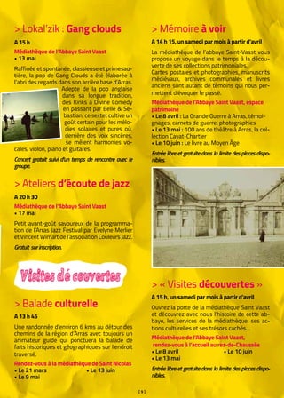 [ 9 ]
> Lokal’zik : Gang clouds
A 15 h
Médiathèque de l’Abbaye Saint Vaast
• 13 mai
Raffinée et spontanée, classieuse et primesau-
tière, la pop de Gang Clouds a été élaborée à
l’abri des regards dans son arrière base d’Arras.
Adepte de la pop anglaise
dans sa longue tradition,
des Kinks à Divine Comedy
en passant par Belle & Se-
bastian, ce sextet cultive un
goût certain pour les mélo-
dies solaires et pures où,
derrière des voix sincères,
se mêlent harmonies vo-
cales, violon, piano et guitares.
Concert gratuit suivi d’un temps de rencontre avec le
groupe.
> Ateliers d’écoute de jazz
A 20 h 30
Médiathèque de l’Abbaye Saint Vaast
• 17 mai
Petit avant-goût savoureux de la programma-
tion de l’Arras Jazz Festival par Evelyne Merlier
et Vincent Wimart de l’association Couleurs Jazz.
Gratuit surinscription.
> « Visites découvertes »
A 15 h, un samedi par mois à partir d’avril
Ouvrez la porte de la médiathèque Saint Vaast
et découvrez avec nous l’histoire de cette ab-
baye, les services de la médiathèque, ses ac-
tions culturelles et ses trésors cachés…
Médiathèque de l’Abbaye Saint Vaast,		
rendez-vous à l’accueil au rez-de-Chaussée
• Le 8 avril		 • Le 10 juin
• Le 13 mai
Entrée libre et gratuite dans la limite des places dispo-
nibles.
Visitesdécouvertes
> Mémoire à voir
A 14 h 15, un samedi par mois à partir d’avril
La médiathèque de l’abbaye Saint-Vaast vous
propose un voyage dans le temps à la décou-
verte de ses collections patrimoniales.
Cartes postales et photographies, manuscrits
médiévaux, archives communales et livres
anciens sont autant de témoins qui nous per-
mettent d’évoquer le passé.
Médiathèque de l’Abbaye Saint Vaast, espace
patrimoine
• Le 8 avril : La Grande Guerre à Arras, témoi-
gnages, carnets de guerre, photographies
• Le 13 mai : 100 ans de théâtre à Arras, la col-
lection Cayat-Chartier
• Le 10 juin : Le livre au Moyen Âge
Entrée libre et gratuite dans la limite des places dispo-
nibles.
> Balade culturelle
A 13 h 45
Une randonnée d’environ 6 kms au détour des
chemins de la région d’Arras avec toujours un
animateur guide qui ponctuera la balade de
faits historiques et géographiques sur l’endroit
traversé.
Rendez-vous à la médiathèque de Saint Nicolas
• Le 21 mars		 • Le 13 juin
• Le 9 mai
 