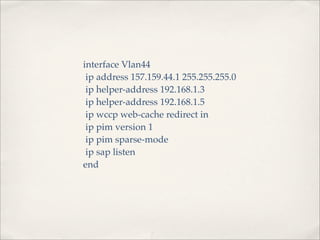 interface Vlan44
 ip address 157.159.44.1 255.255.255.0
 ip helper-address 192.168.1.3
 ip helper-address 192.168.1.5
 ip wccp web-cache redirect in
 ip pim version 1
 ip pim sparse-mode
 ip sap listen
end
 