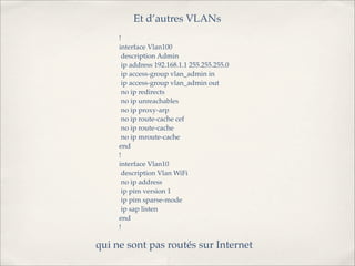 Et d’autres VLANs
     !
     interface Vlan100
      description Admin
      ip address 192.168.1.1 255.255.255.0
      ip access-group vlan_admin in
      ip access-group vlan_admin out
      no ip redirects
      no ip unreachables
      no ip proxy-arp
      no ip route-cache cef
      no ip route-cache
      no ip mroute-cache
     end
     !
     interface Vlan10
      description Vlan WiFi
      no ip address
      ip pim version 1
      ip pim sparse-mode
      ip sap listen
     end
     !

qui ne sont pas routés sur Internet
 
