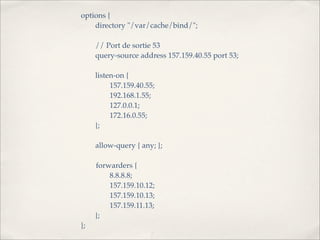 options {
!   directory "/var/cache/bind/";

!    // Port de sortie 53
!    query-source address 157.159.40.55 port 53;

!    listen-on {
!    !    157.159.40.55;
!    !    192.168.1.55;
!    !    127.0.0.1;
!    !    172.16.0.55;
!    };
!
!    allow-query { any; };

     forwarders {
!    !   8.8.8.8;
!    !   157.159.10.12;
!    !   157.159.10.13;
!    !   157.159.11.13;
!    };
};
 