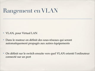 Rangement en VLAN


✤   VLAN, pour Virtual LAN

✤   Dans le routeur on déﬁnit des sous-réseaux qui seront
    automatiquement propagés aux autres équipements


✤   On déﬁnit sur le switch ensuite vers quel VLAN orienté l’ordinateur
    connecté sur un port
 
