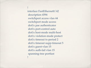 !
interface FastEthernet0/42
 description 4594
 switchport access vlan 44
 switchport mode access
 dot1x pae authenticator
 dot1x port-control auto
 dot1x host-mode multi-host
 dot1x violation-mode protect
 dot1x timeout tx-period 2
 dot1x timeout supp-timeout 5
 dot1x guest-vlan 15
 dot1x auth-fail vlan 15
 spanning-tree portfast
!
 