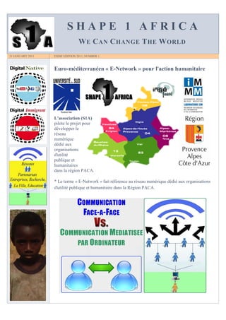 SHAPE 1 AFRICA
                                 W E C AN C HANGE T HE W ORLD
31 JANUARY 2011   FSDIE EDITION 2011, NUMBER 1



                  Euro-méditerranéen « E-Network » pour l'action humanitaire




                  L'association (S1A)
                  pilote le projet pour
                  développer le
                  réseau
                  numérique
                  dédié aux
                  organisations
                  d'utilité
                  publique et
                  humanitaires
                  dans la région PACA.

                  * Le terme « E-Network » fait référence au réseau numérique dédié aux organisations
                  d'utilité publique et humanitaire dans la Région PACA.
 