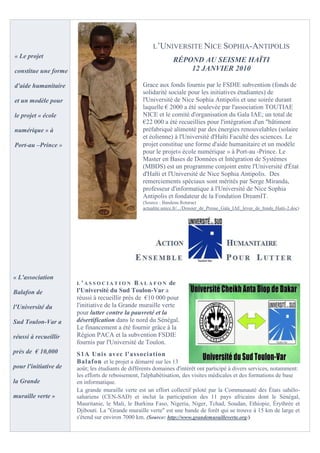 L’UNIVERSITE NICE SOPHIA-ANTIPOLIS
« Le projet
                                                                  RÉPOND AU SEISME HAÏTI
constitue une forme                                                   12 JANVIER 2010

d'aide humanitaire                                 Grace aux fonds fournis par le FSDIE subvention (fonds de
                                                   solidarité sociale pour les initiatives étudiantes) de
et un modèle pour                                  l'Université de Nice Sophia Antipolis et une soirée durant
                                                   laquelle € 2000 a été soulevée par l'association TOUTIAE
le projet « école                                  NICE et le comité d'organisation du Gala IAE; un total de
                                                   €22 000 a été recueillies pour l'intégration d'un "bâtiment
numérique » à                                      préfabriqué alimenté par des énergies renouvelables (solaire
                                                   et éolienne) à l'Université d'Haïti Faculté des sciences. Le
Port-au –Prince »                                  projet constitue une forme d'aide humanitaire et un modèle
                                                   pour le projet« école numérique » à Port-au -Prince. Le
                                                   Master en Bases de Données et Intégration de Systèmes
                                                   (MBDS) est un programme conjoint entre l'Université d'État
                                                   d'Haïti et l'Université de Nice Sophia Antipolis. Des
                                                   remerciements spéciaux sont mérités par Serge Miranda,
                                                   professeur d'informatique à l'Université de Nice Sophia
                                                   Antipolis et fondateur de la Fondation DreamIT.
                                                   (Source : Bandeau Rotaract
                                                   actualite.unice.fr/.../Dossier_de_Presse_Gala_IAE_levee_de_fonds_Haiti-2.doc)




« L'association
                       L'ASSOCIATION           B A L A F O N de
Balafon de             l'Université du Sud Toulon-Var a
                       réussi à recueillir près de €10 000 pour
l'Université du        l'initiative de la Grande muraille verte
                       pour lutter contre la pauvreté et la
Sud Toulon-Var a       désertification dans le nord du Sénégal.
                       Le financement a été fournir grâce à la
réussi à recueillir    Région PACA et la subvention FSDIE
                       fournis par l'Université de Toulon.
près de € 10,000       S1A Unis avec l'association
                       Balafon et le projet a démarré sur les 13
pour l'initiative de   août; les étudiants de différents domaines d'intérêt ont participé à divers services, notamment:
                       les efforts de reboisement, l'alphabétisation, des visites médicales et des formations de base
la Grande              en informatique.
                       La grande muraille verte est un effort collectif piloté par la Communauté des États sahélo-
muraille verte »       sahariens (CEN-SAD) et inclut la participation des 11 pays africains dont le Sénégal,
                       Mauritanie, le Mali, le Burkina Faso, Nigeria, Niger, Tchad, Soudan, Ethiopie, Érythrée et
                       Djibouti. La "Grande muraille verte" est une bande de forêt qui se trouve à 15 km de large et
                       s'étend sur environ 7000 km. (Source: http://www.grandemurailleverte.org /)
                                                              U                                       U
 