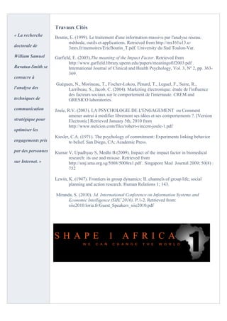 Travaux Cités
« La recherche      Boutin, E. (1999). Le traitement d'une information massive par l'analyse réseau:
                           méthode, outils et applications. Retrieved from http://ms161u13.u-
doctorale de               3mrs.fr/memoires/EricBoutin_T.pdf. University du Sud Toulon-Var.
William Samuel      Garfield, E. (2003).The meaning of the Impact Factor. Retrieved from
                           http://www.garfield.library.upenn.edu/papers/meaningofif2003.pdf .
Ravatua-Smith se           International Journal of Clinical and Health Psychology, Vol. 3, Nº 2, pp. 363-
                           369.
consacre à
                    Guéguen, N., Morineau, T., Fischer-Lokou, Pénard, T., Leguel, F., Suire, R.,
l'analyse des            Larribeau, S., Jacob, C. (2004). Marketing électronique: étude de l'influence
                         des facteurs sociaux sur le comportement de l'internaute. CREM and
techniques de            GRESICO laboratories.
communication       Joule, R.V. (2003). LA PSYCHOLOGIE DE L'ENGAGEMENT ou Comment
                            amener autrui à modifier librement ses idées et ses comportements ?. [Version
stratégique pour            Electronic] Retrieved January 5th, 2010 from
                            http://www.melcion.com/files/robert-vincent-joule-1.pdf
optimiser les
                    Kiesler, C.A. (1971). The psychology of commitment: Experiments linking behavior
engagements pris           to belief. San Diego, CA: Academic Press.
par des personnes   Kumar V, Upadhyay S, Medhi B (2009). Impact of the impact factor in biomedical
                          research: its use and misuse. Retrieved from
sur Internet. »           http://smj.sma.org.sg/5008/5008ra1.pdf . Singapore Med Journal 2009; 50(8) :
                          752

                    Lewin, K. (1947). Frontiers in group dynamics: II. channels of group life; social
                           planning and action research. Human Relations 1; 143.

                    Miranda, S. (2010). 3d. International Conference on Information Systems and
                          Economic Intelligence (SIIE`2010). P.1-2. Retrieved from:
                          siie2010.loria.fr/Guest_Speakers_siie2010.pdf
 