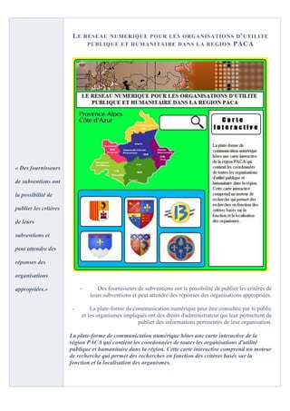 LE      RESEAU NUMERIQUE P OUR LES O RGANISATION S D ' UTILITE
                                 PUBLIQUE ET HUMANITA IRE DANS LA REGION PACA




« Des fournisseurs

de subventions ont

la possibilité de

publier les critères

de leurs

subventions et

peut attendre des

réponses des

organisations

appropriées.»               -       Des fournisseurs de subventions ont la possibilité de publier les critères de
                                 leurs subventions et peut attendre des réponses des organisations appropriées.

                        -        La plate-forme de communication numérique peut être consultée par le public
                             et les organismes impliqués ont des droits d'administrateur qui leur permettent de
                                                     publier des informations pertinentes de leur organisation.

                       La plate-forme de communication numérique hôtes une carte interactive de la
                       région PACA qui contient les coordonnées de toutes les organisations d'utilité
                       publique et humanitaire dans la région. Cette carte interactive comprend un moteur
                       de recherche qui permet des recherches en fonction des critères basés sur la
                       fonction et la localisation des organismes.
 