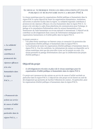 LE   RESEAU NUMERIQUE P OUR LES O RGANISATION S D ' UTILITE
                                PUBLIQUE ET HUMANITA IRE DANS LA REGION PACA

                      Le réseau numérique pour les organisations d'utilité publique et humanitaire dans la
                      région PACA a pour objectif de réunir les organisations humanitaires, institutions,
                      universités et autorités locales dans la région. La solidarité régionale contribuera à
                      promouvoir des réponses efficaces à la crise humanitaire dans la région PACA. Ce
                      projet a été créé dans le cadre d'une plateforme de communication pour l'échange, le
                      partage et la consultation d'informations entre les acteurs humanitaires et les
                      fournisseurs de l'aide humanitaire au niveau national et international. L'objectif est de
                      contribuer au développement d'une source de l'information stratégique pour les
                      organisations humanitaires et d’utilité public dans la région PACA.

                      Le projet consiste a :
                      - Une plate-forme numérique sur Internet conçu et consacrée à la promotion des
                         organisations d'utilité publique et humanitaire dans la région PACA.
«. La solidarité      - La localisation de toutes les organisations d'utilité publique et humanitaire dans la
                         région PACA. Une fois mobilisée, les informations de contact est disponible sur le
régionale                réseau numérique ainsi que des nouvelles à jour sur les projets en cours. (Le
                         réseau permettra le partage d'informations ainsi que la collaboration des projets
contribuera à            d'utilité publique.)
promouvoir des

réponses efficaces
                      Objectif du projet
à la crise
                      -    Le développement et la mise en place du le réseau numérique pour les
humanitaire dans           organisations d'utilité publique et humanitaire dans la région PACA.

la région             Ce projet sert à promouvoir des actions au service de causes d’utilité sociétale en
                      particulier dans la région PACA. L'objectif du cette projet est de fournir un outil de
PACA ... »            développement qui permettra de faciliter l'obtention de soutien ; En particulier, pour
                      les organisations d'utilité publique et humanitaire dans la région PACA.




« Promouvoir des

actions au service

de causes d’utilité

sociétale en

particulier dans la

région PACA... »
 