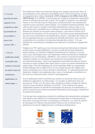 De nombreuses études ont montré que lorsque nous engager une personne dans un
« C'est une            acte préparatoire, nous optimisons la probabilité qu'ils seront d'accord pour accepter
                       un engagement plus coûteux (Lewin, K. (1947), Guéguen et al. (2004), Joule, R.V.
question de notre      (2003) Kiesler, C.A. (1971). Cela fait partie des stratégies de demandes séquentielles
                       comme la technique du pied dans la porte. Par exemple, si quelqu'un vous demande
capacité et nos        l'heure et vous leur dites; peu de temps après la même personne vous demande une
                       cigarette ou pour une petite somme d'argent. En acceptant la première demande, nous
compétences dans       sommes plus enclins à accepter la deuxième demande plus coûteuse; dans ce cas,
                       nous sommes plus susceptibles de se conformer à leur deuxième demande en leur
la promotion de        donnant une cigarette ou une petite somme d'argent. Cette notion est basée sur le
                       principe de la consistance avec le concept de soi. Il n'existe aucune règle garantissant
nos produits à         que nous nous conformerons à la demande plus coûteuse; Cependant, des études ont
                       prouvé empiriquement que, en acceptant une demande préliminaire, nous sont plus
travers des            susceptibles de se conformer à la deuxième demande plus coûteux. C'est une
                       technique de communication stratégique pour optimiser le montant des engagements
vecteurs TIC. »        obtenus.
                       S'adapter aux TIC signifie que nous choisissons d'exploiter l'utilisation de l'ubiquité
                       mobile à notre avantage (Mobiquity: un terme inventé par M. Serge Miranda et
 « Avec la             faisant référence à la mobilité et ubiquité d’information sur l’Internet). Avec des
                       mises à jour automatiques dans votre technologie mobile (notamment les téléphones
 publication multi-    cellulaires avec la technologie « SMART»), nous sommes en mesure de transposer
                       l'ubiquité virtuelle vers une ubiquité qui est présent à tout moment dans notre
 vectorielle nous      environnement physique. Nous avons également la possibilité de réunir les acteurs
                       clés dans un réseau complète dans lequel chacun a accès aux mêmes informations en
 sommes en mesure      même temps. Notre développement du réseau numérique dédié aux organisations
                       d'utilité publique dans la région PACA est un exemple qui peut être adapté à des
 de mettre à jour de   réseaux numériques aux niveaux national et international. Le cadre général peut être
                       élargi pour s'adapter à des populations plus vastes, si la demande est satisfaite avec
 nombreuses            des ressources nécessaires pour exécuter le développement.

 applications en       Avec la publication multi-vectorielle nous sommes en mesure de mettre à jour de
                       nombreuses applications en même temps. Un exemple: la publication d'un seul
 même temps. »         message sur Twitter avec des mises à jour simultanée à d'autres comptes de réseaux
                       sociaux tels que Facebook, MySpace et YouTube. Cette connexion de réseaux
                       indépendants optimise le montant des destinataires du message; Essentiellement, ce
                       type de connexion inter-réseau nous permet d'automatiser nos messages et d'optimiser
                       la quantité de récepteurs.

                       Une fois que nous comprenons comment les techniques de communication stratégique
                       sont efficaces pour influencer le comportement humain dans la communication en
                       face-à-face, nous pouvons tester ces techniques sur l'Internet. Les outils de collecte
                       de statistiques sur l'Internet nous permettent d'observer les évolutions qui se
                       produisent à la suite de l'application de ces techniques d'optimisation.
 