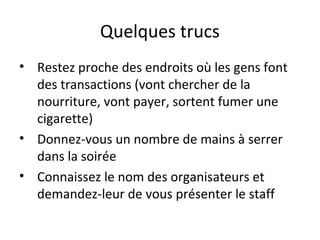 Quelques trucs
• Restez proche des endroits où les gens font
des transactions (vont chercher de la
nourriture, vont payer, sortent fumer une
cigarette)
• Donnez-vous un nombre de mains à serrer
dans la soirée
• Connaissez le nom des organisateurs et
demandez-leur de vous présenter le staff
 